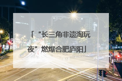 “长三角非遗淘玩夜”燃爆合肥庐阳